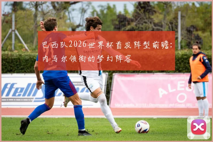 巴西队2026世界杯首发阵型前瞻:内马尔领衔的梦幻阵容
