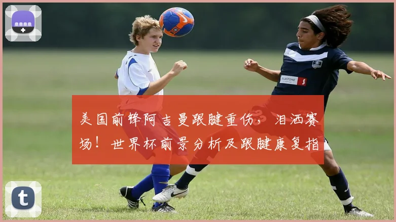 美国前锋阿吉曼跟腱重伤,泪洒赛场!世界杯前景分析及跟腱康复指南