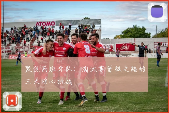聚焦西班牙队：淘汰赛晋级之路的三大核心挑战