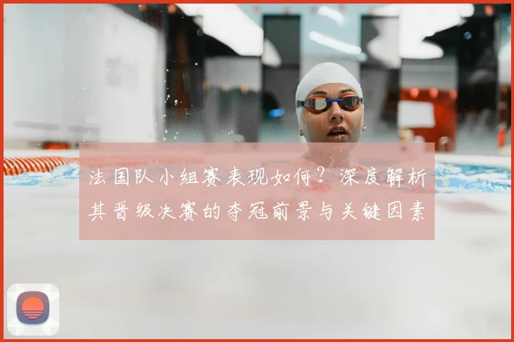 法国队小组赛表现如何?深度解析其晋级决赛的夺冠前景与关键因素