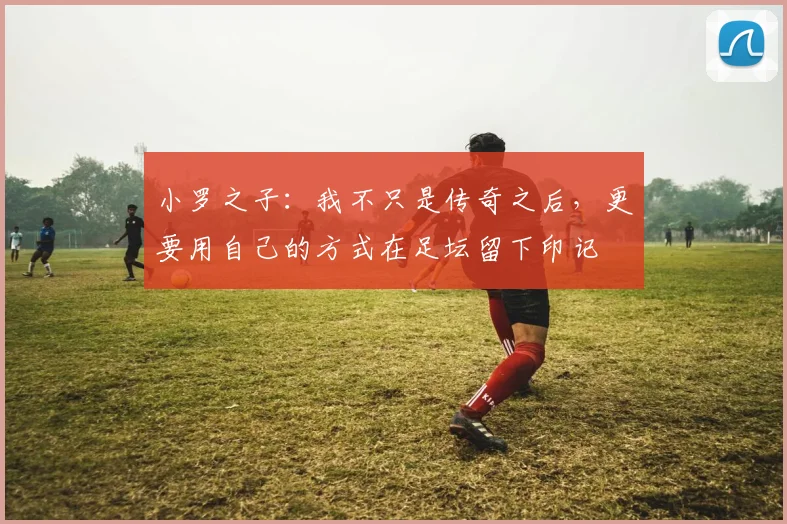 小罗之子：我不只是传奇之后，更要用自己的方式在足坛留下印记