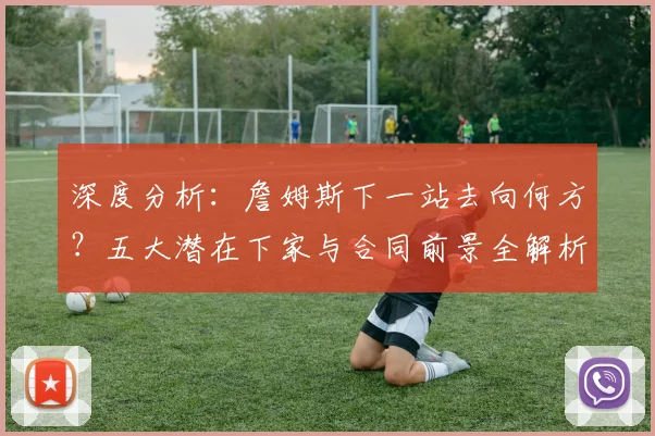 深度分析：詹姆斯下一站去向何方？五大潜在下家与合同前景全解析