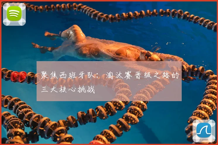 聚焦西班牙队:淘汰赛晋级之路的三大核心挑战