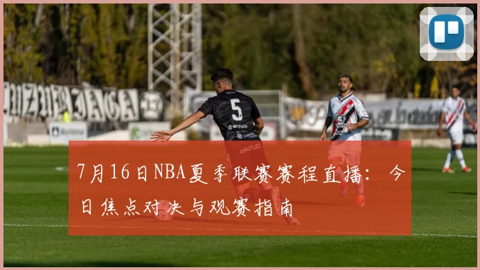 7月16日NBA夏季联赛赛程直播:今日焦点对决与观赛指南