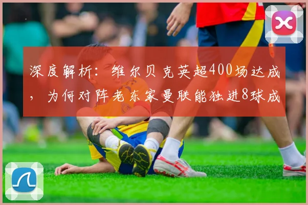 深度解析：维尔贝克英超400场达成，为何对阵老东家曼联能独进8球成头号苦主？